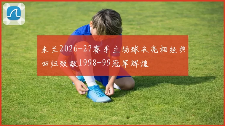 米兰2026-27赛季主场球衣亮相经典回归致敬1998-99冠军辉煌