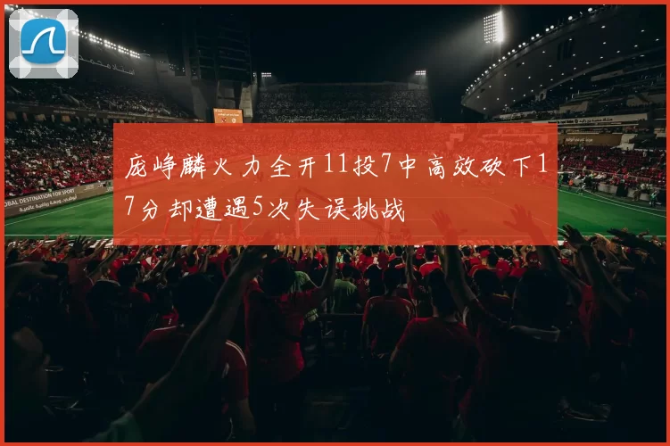 庞峥麟火力全开11投7中高效砍下17分却遭遇5次失误挑战