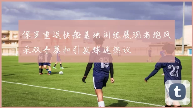 保罗重返快船基地训练展现老炮风采双手暴扣引发球迷热议