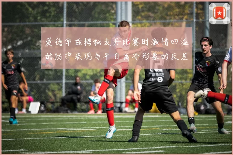 爱德华兹揭秘麦丹比赛时激情四溢的防守表现与平日高冷形象的反差