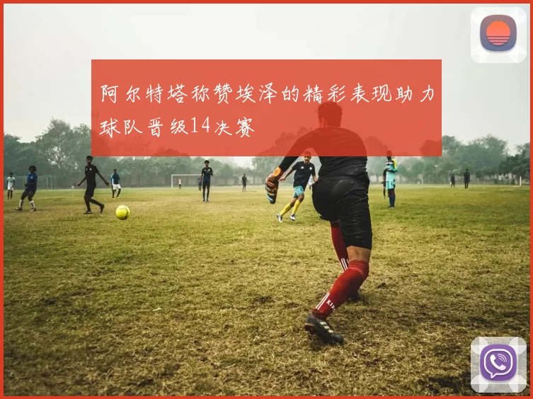 阿尔特塔称赞埃泽的精彩表现助力球队晋级14决赛