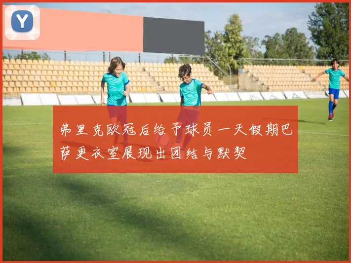 弗里克欧冠后给予球员一天假期巴萨更衣室展现出团结与默契