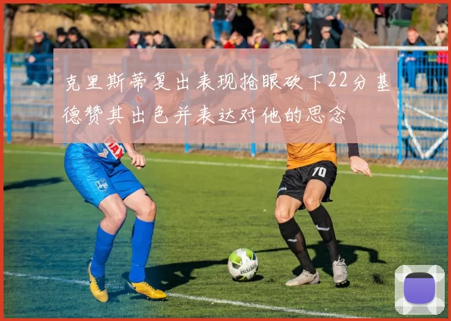 克里斯蒂复出表现抢眼砍下22分基德赞其出色并表达对他的思念