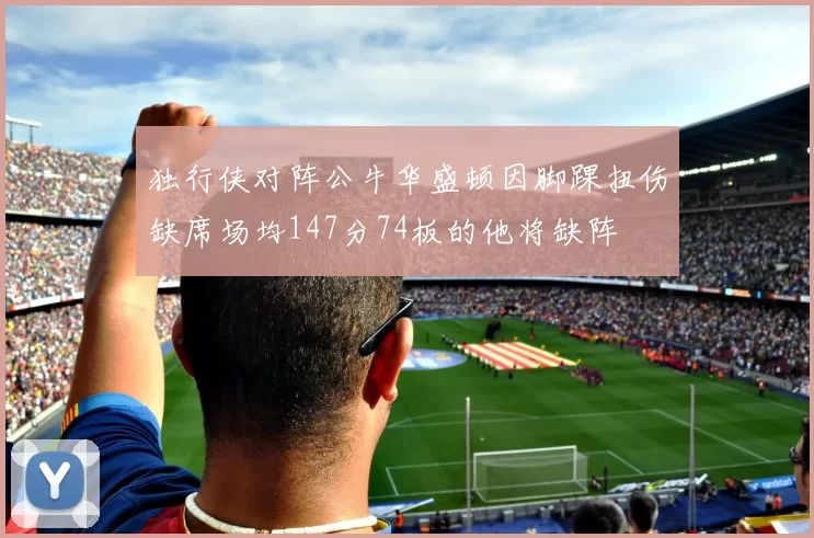 独行侠对阵公牛华盛顿因脚踝扭伤缺席场均147分74板的他将缺阵