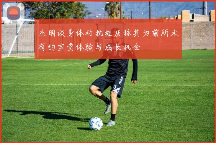 杰明谈身体对抗经历称其为前所未有的宝贵体验与成长机会