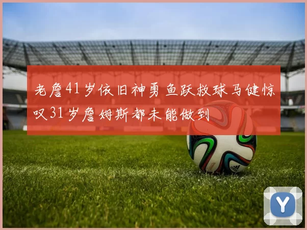 老詹41岁依旧神勇鱼跃救球马健惊叹31岁詹姆斯都未能做到
