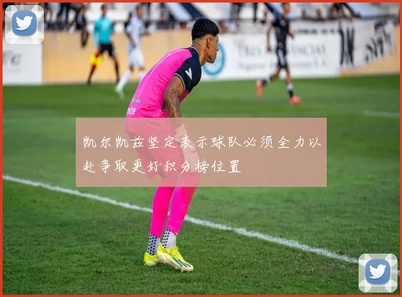 凯尔凯兹坚定表示球队必须全力以赴争取更好积分榜位置