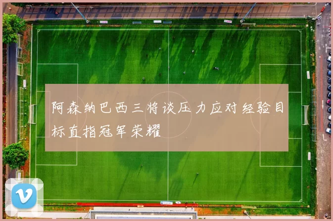 阿森纳巴西三将谈压力应对经验目标直指冠军荣耀