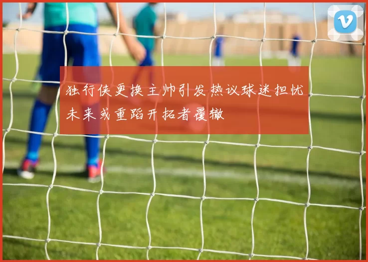独行侠更换主帅引发热议球迷担忧未来或重蹈开拓者覆辙