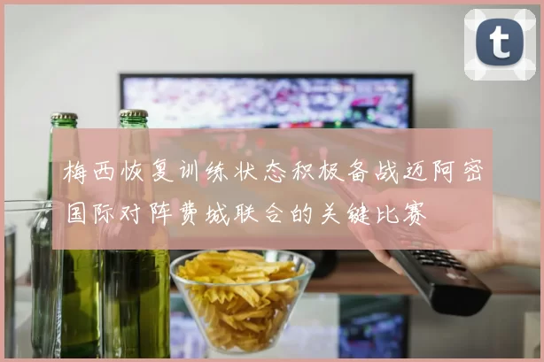 梅西恢复训练状态积极备战迈阿密国际对阵费城联合的关键比赛
