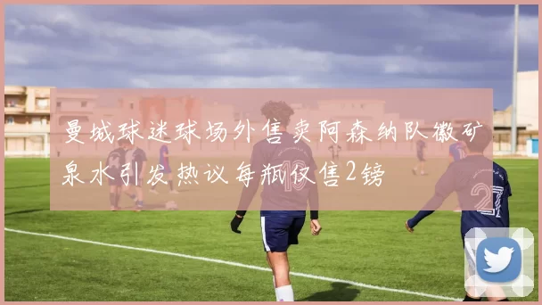 曼城球迷球场外售卖阿森纳队徽矿泉水引发热议每瓶仅售2镑