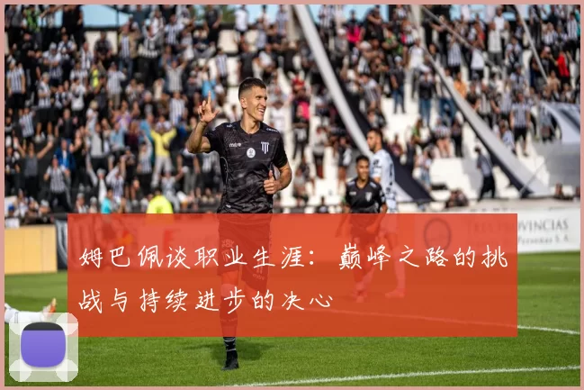 姆巴佩谈职业生涯：巅峰之路的挑战与持续进步的决心