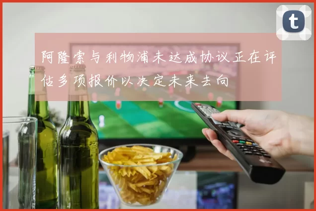 阿隆索与利物浦未达成协议正在评估多项报价以决定未来去向