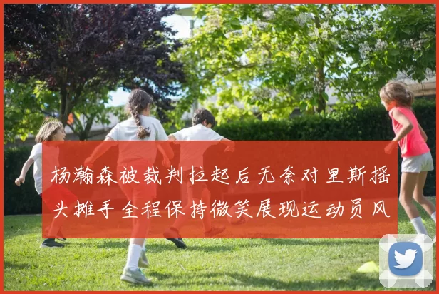 杨瀚森被裁判拉起后无奈对里斯摇头摊手全程保持微笑展现运动员风范