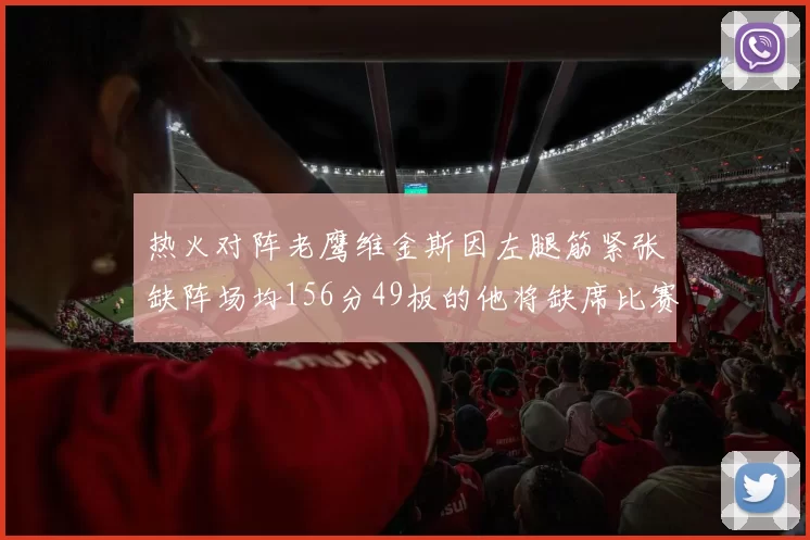 热火对阵老鹰维金斯因左腿筋紧张缺阵场均156分49板的他将缺席比赛