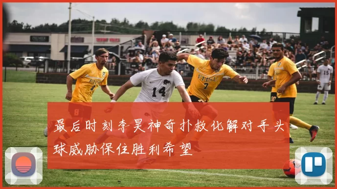 最后时刻李昊神奇扑救化解对手头球威胁保住胜利希望