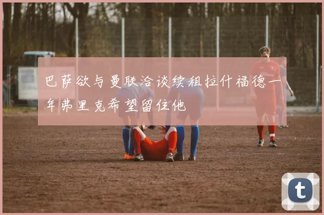巴萨欲与曼联洽谈续租拉什福德一年弗里克希望留住他