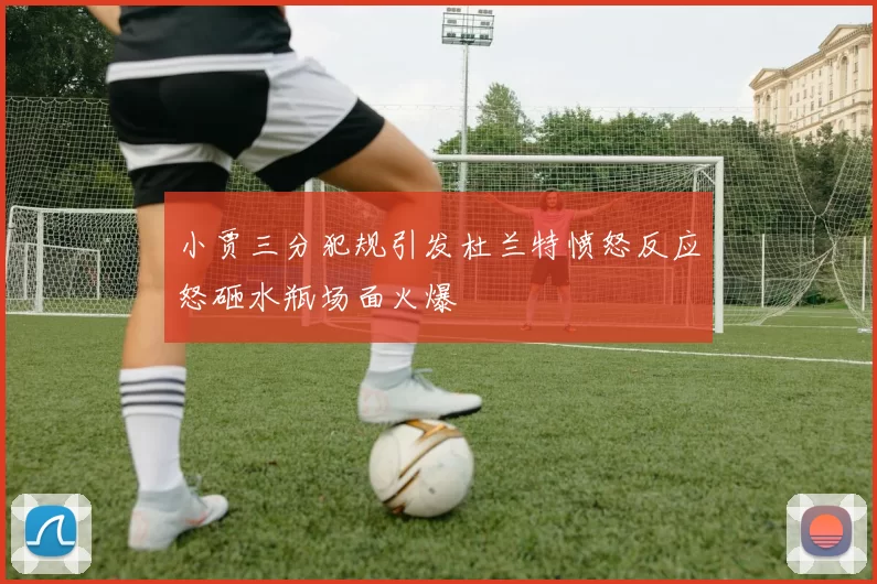 小贾三分犯规引发杜兰特愤怒反应怒砸水瓶场面火爆