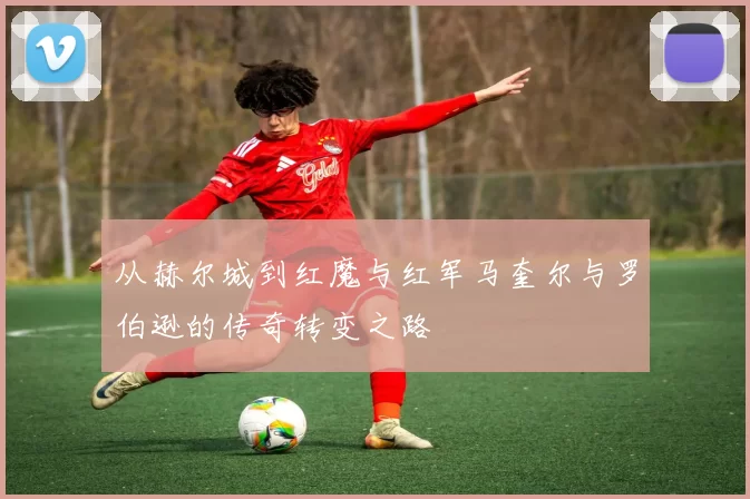 从赫尔城到红魔与红军马奎尔与罗伯逊的传奇转变之路