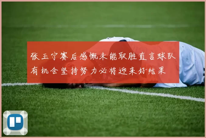 张玉宁赛后感慨未能取胜直言球队有机会坚持努力必将迎来好结果