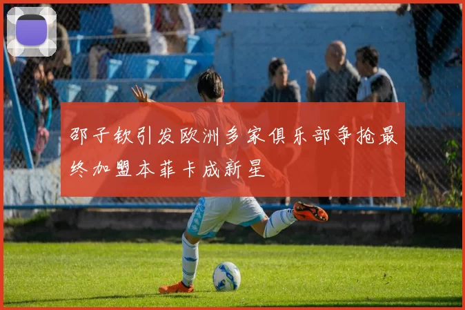 邵子钦引发欧洲多家俱乐部争抢最终加盟本菲卡成新星