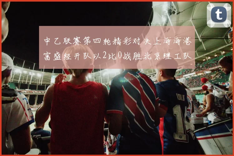 中乙联赛第四轮精彩对决上海海港富盛经开队以2比0战胜北京理工队