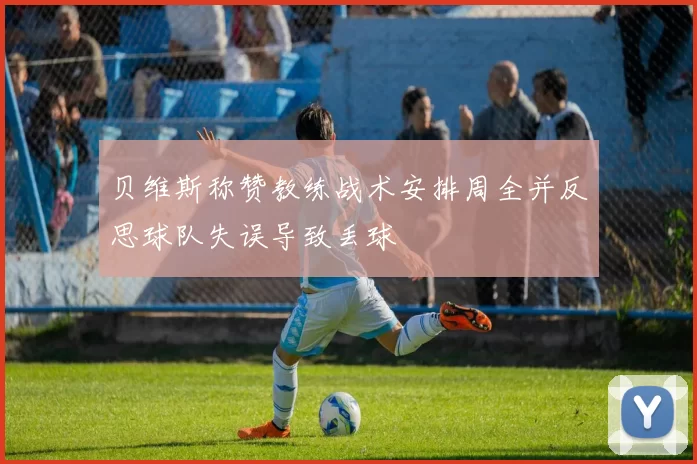 贝维斯称赞教练战术安排周全并反思球队失误导致丢球