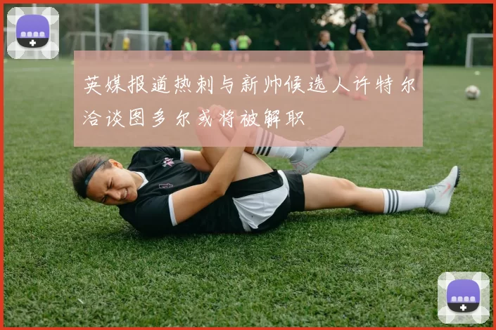 英媒报道热刺与新帅候选人许特尔洽谈图多尔或将被解职
